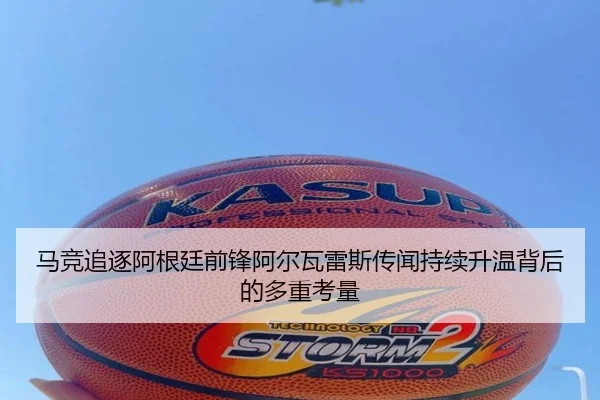 马竞追逐阿根廷前锋阿尔瓦雷斯传闻持续升温背后的多重考量