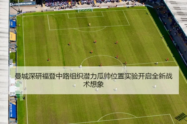 曼城深研福登中路组织潜力瓜帅位置实验开启全新战术想象