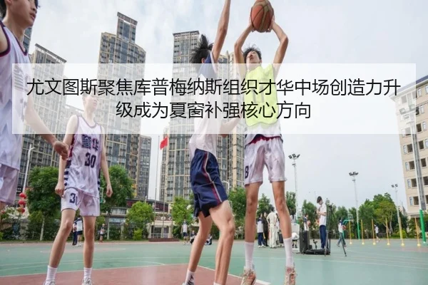 尤文图斯聚焦库普梅纳斯组织才华中场创造力升级成为夏窗补强核心方向