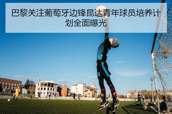 巴黎关注葡萄牙边锋昆达青年球员培养计划全面曝光